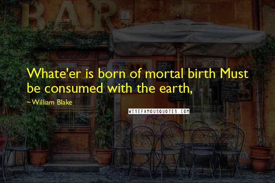 William Blake Quotes: Whate'er is born of mortal birth Must be consumed with the earth,