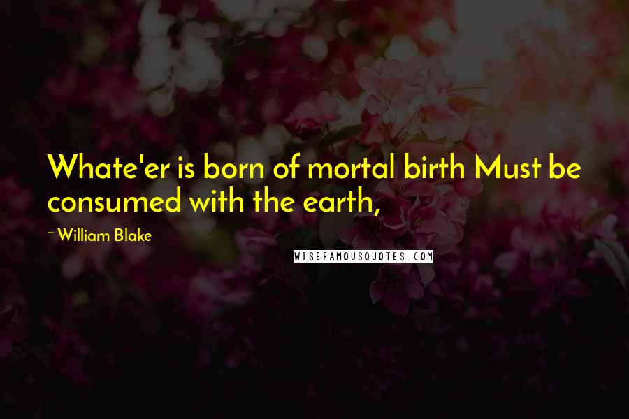 William Blake Quotes: Whate'er is born of mortal birth Must be consumed with the earth,