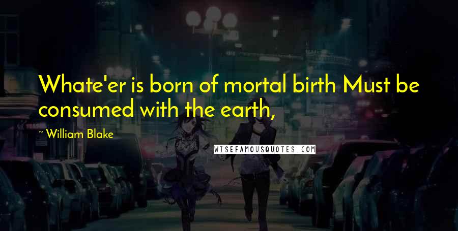 William Blake Quotes: Whate'er is born of mortal birth Must be consumed with the earth,
