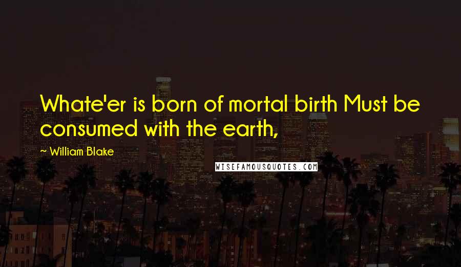 William Blake Quotes: Whate'er is born of mortal birth Must be consumed with the earth,