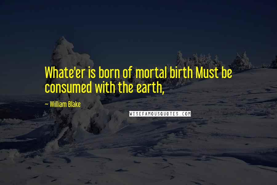 William Blake Quotes: Whate'er is born of mortal birth Must be consumed with the earth,