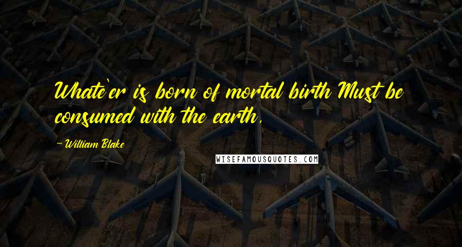 William Blake Quotes: Whate'er is born of mortal birth Must be consumed with the earth,