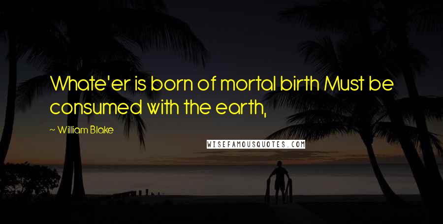 William Blake Quotes: Whate'er is born of mortal birth Must be consumed with the earth,