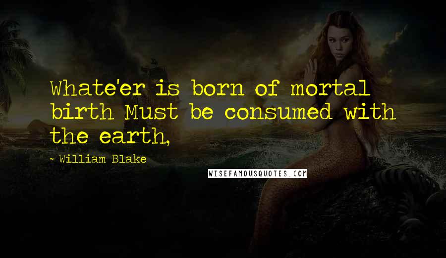 William Blake Quotes: Whate'er is born of mortal birth Must be consumed with the earth,