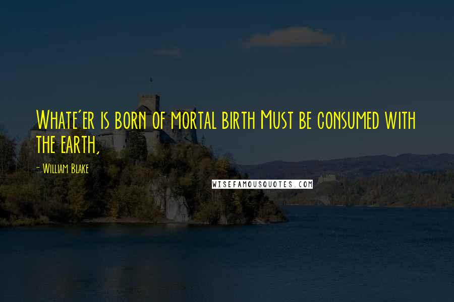 William Blake Quotes: Whate'er is born of mortal birth Must be consumed with the earth,