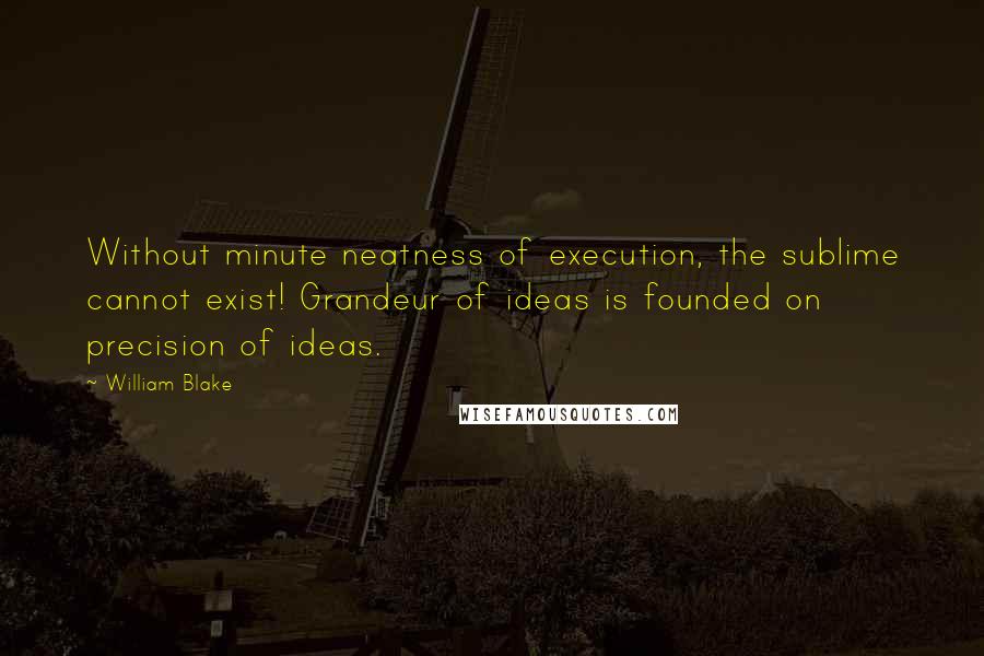 William Blake Quotes: Without minute neatness of execution, the sublime cannot exist! Grandeur of ideas is founded on precision of ideas.
