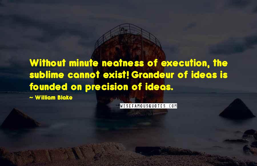 William Blake Quotes: Without minute neatness of execution, the sublime cannot exist! Grandeur of ideas is founded on precision of ideas.