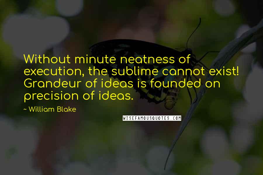 William Blake Quotes: Without minute neatness of execution, the sublime cannot exist! Grandeur of ideas is founded on precision of ideas.