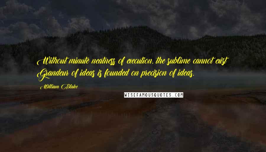 William Blake Quotes: Without minute neatness of execution, the sublime cannot exist! Grandeur of ideas is founded on precision of ideas.