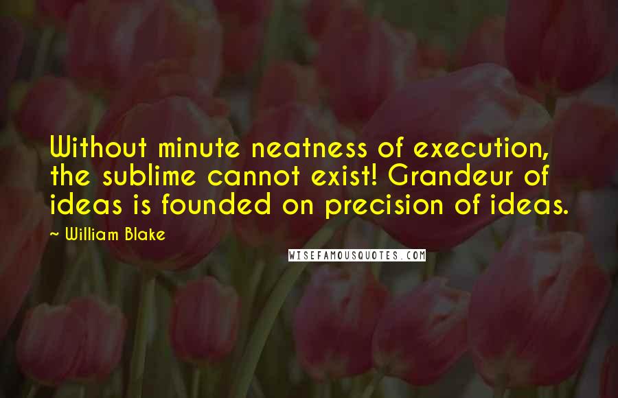 William Blake Quotes: Without minute neatness of execution, the sublime cannot exist! Grandeur of ideas is founded on precision of ideas.