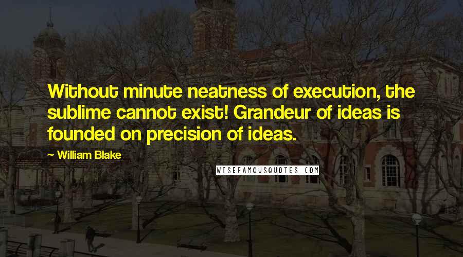 William Blake Quotes: Without minute neatness of execution, the sublime cannot exist! Grandeur of ideas is founded on precision of ideas.