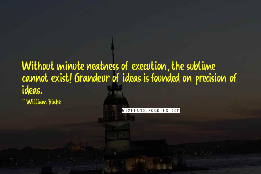 William Blake Quotes: Without minute neatness of execution, the sublime cannot exist! Grandeur of ideas is founded on precision of ideas.