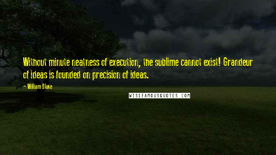 William Blake Quotes: Without minute neatness of execution, the sublime cannot exist! Grandeur of ideas is founded on precision of ideas.