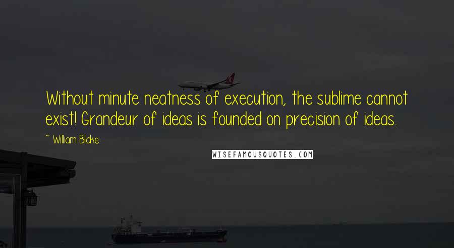 William Blake Quotes: Without minute neatness of execution, the sublime cannot exist! Grandeur of ideas is founded on precision of ideas.