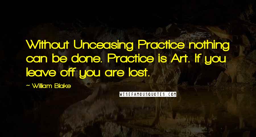 William Blake Quotes: Without Unceasing Practice nothing can be done. Practice is Art. If you leave off you are lost.