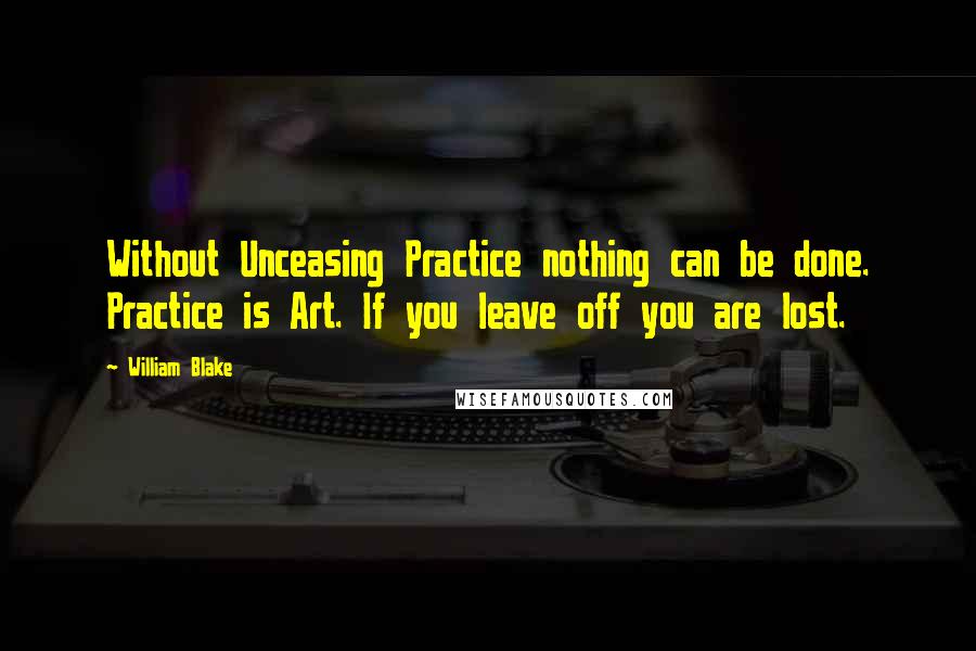 William Blake Quotes: Without Unceasing Practice nothing can be done. Practice is Art. If you leave off you are lost.