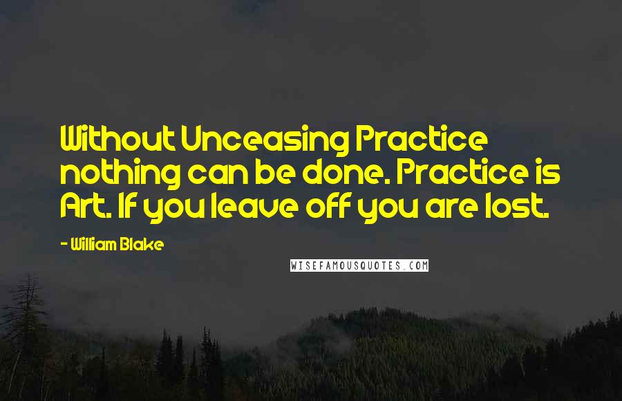 William Blake Quotes: Without Unceasing Practice nothing can be done. Practice is Art. If you leave off you are lost.
