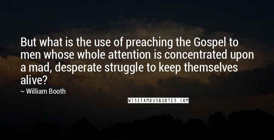 William Booth Quotes: But what is the use of preaching the Gospel to men whose whole attention is concentrated upon a mad, desperate struggle to keep themselves alive?