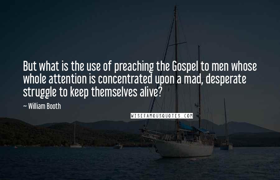 William Booth Quotes: But what is the use of preaching the Gospel to men whose whole attention is concentrated upon a mad, desperate struggle to keep themselves alive?