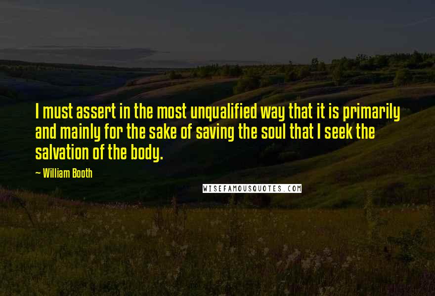 William Booth Quotes: I must assert in the most unqualified way that it is primarily and mainly for the sake of saving the soul that I seek the salvation of the body.