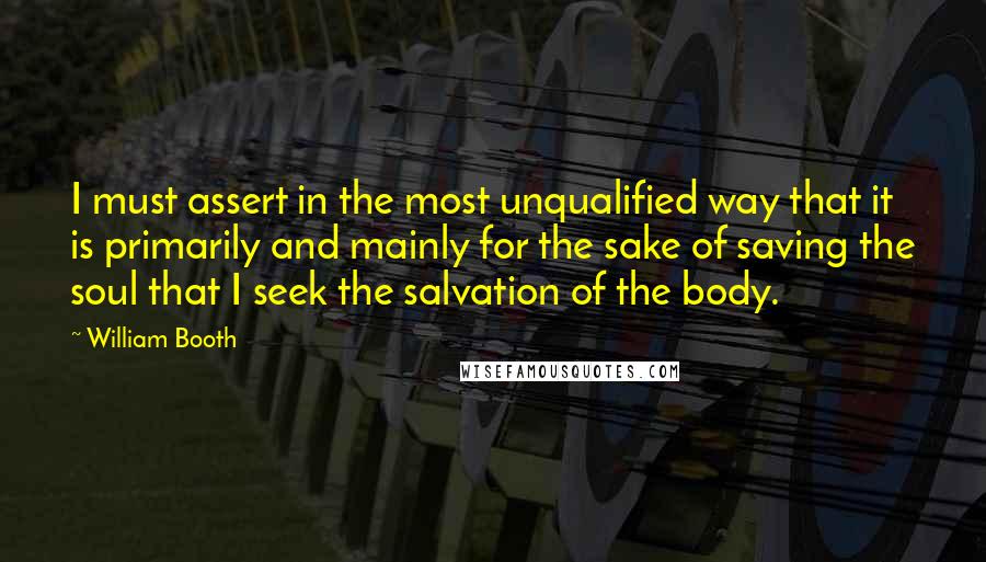 William Booth Quotes: I must assert in the most unqualified way that it is primarily and mainly for the sake of saving the soul that I seek the salvation of the body.