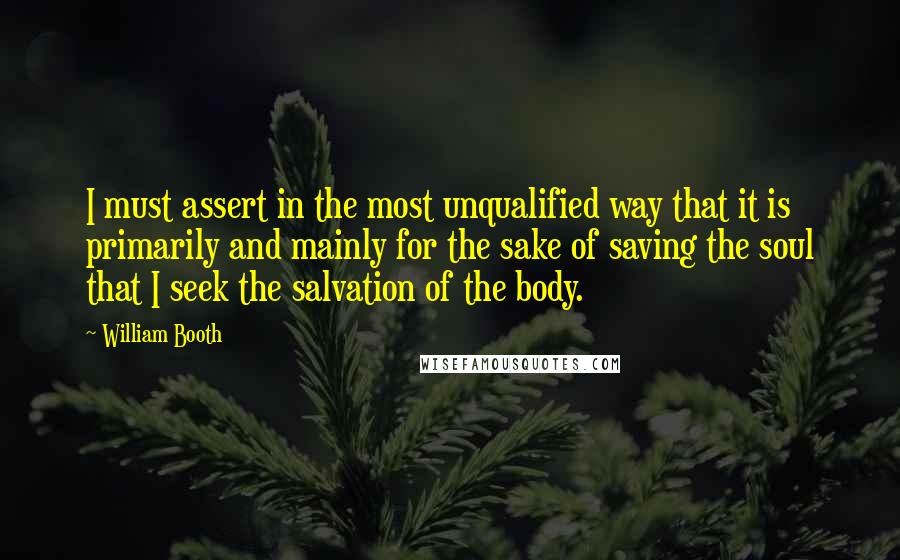 William Booth Quotes: I must assert in the most unqualified way that it is primarily and mainly for the sake of saving the soul that I seek the salvation of the body.