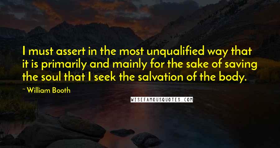 William Booth Quotes: I must assert in the most unqualified way that it is primarily and mainly for the sake of saving the soul that I seek the salvation of the body.