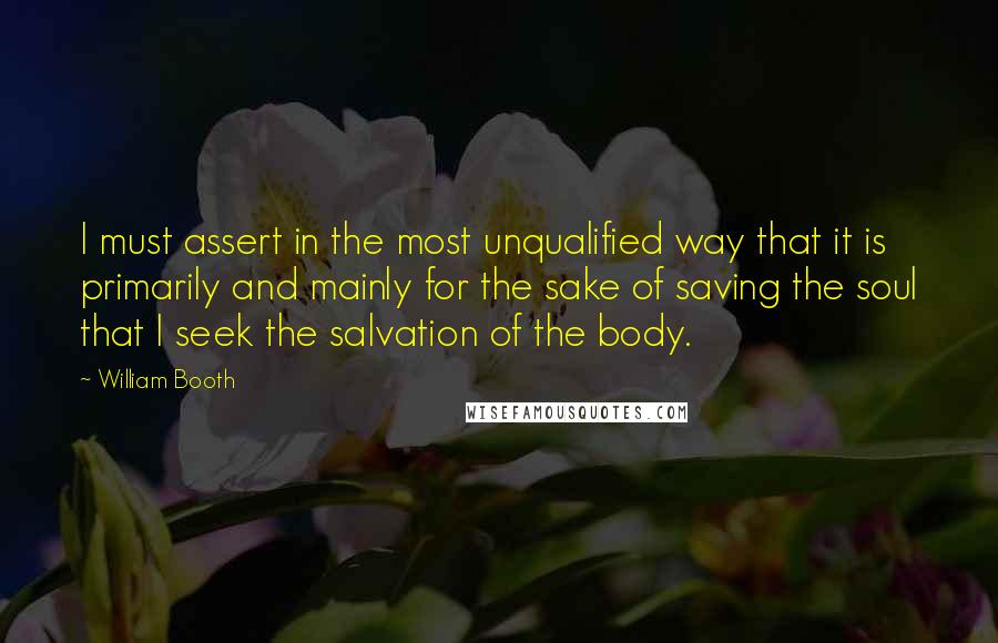 William Booth Quotes: I must assert in the most unqualified way that it is primarily and mainly for the sake of saving the soul that I seek the salvation of the body.