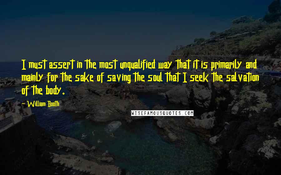 William Booth Quotes: I must assert in the most unqualified way that it is primarily and mainly for the sake of saving the soul that I seek the salvation of the body.