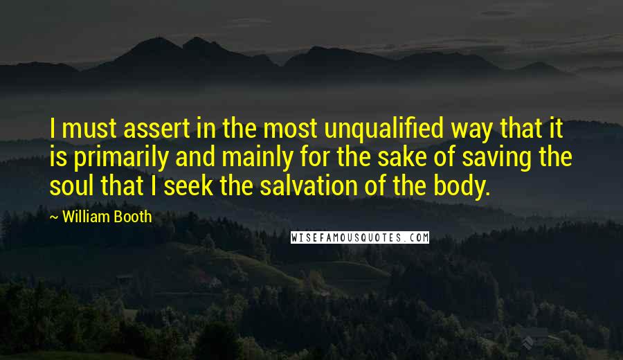 William Booth Quotes: I must assert in the most unqualified way that it is primarily and mainly for the sake of saving the soul that I seek the salvation of the body.