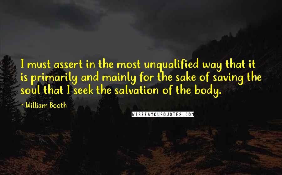 William Booth Quotes: I must assert in the most unqualified way that it is primarily and mainly for the sake of saving the soul that I seek the salvation of the body.