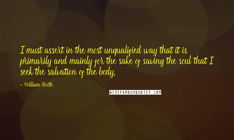 William Booth Quotes: I must assert in the most unqualified way that it is primarily and mainly for the sake of saving the soul that I seek the salvation of the body.