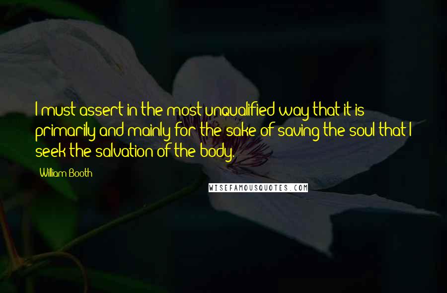 William Booth Quotes: I must assert in the most unqualified way that it is primarily and mainly for the sake of saving the soul that I seek the salvation of the body.