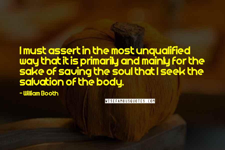 William Booth Quotes: I must assert in the most unqualified way that it is primarily and mainly for the sake of saving the soul that I seek the salvation of the body.