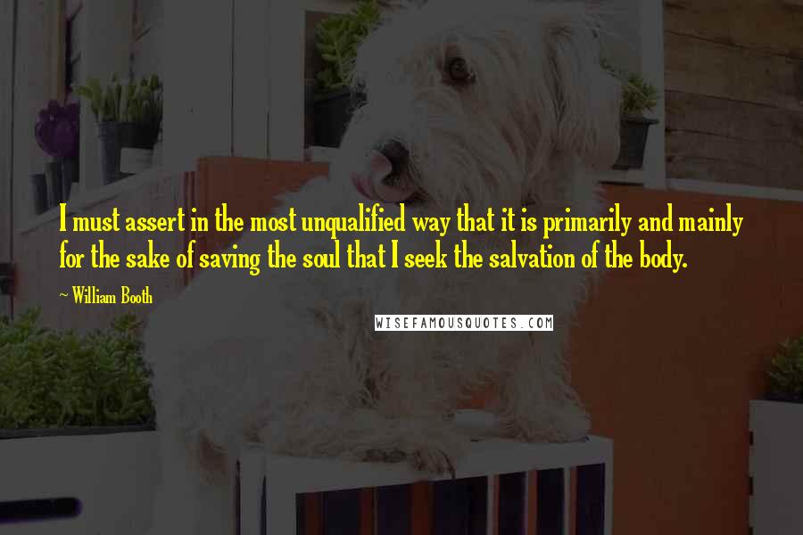 William Booth Quotes: I must assert in the most unqualified way that it is primarily and mainly for the sake of saving the soul that I seek the salvation of the body.