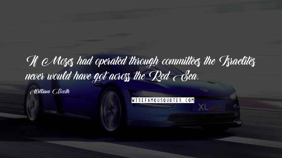William Booth Quotes: If Moses had operated through committees the Israelites never would have got across the Red Sea.