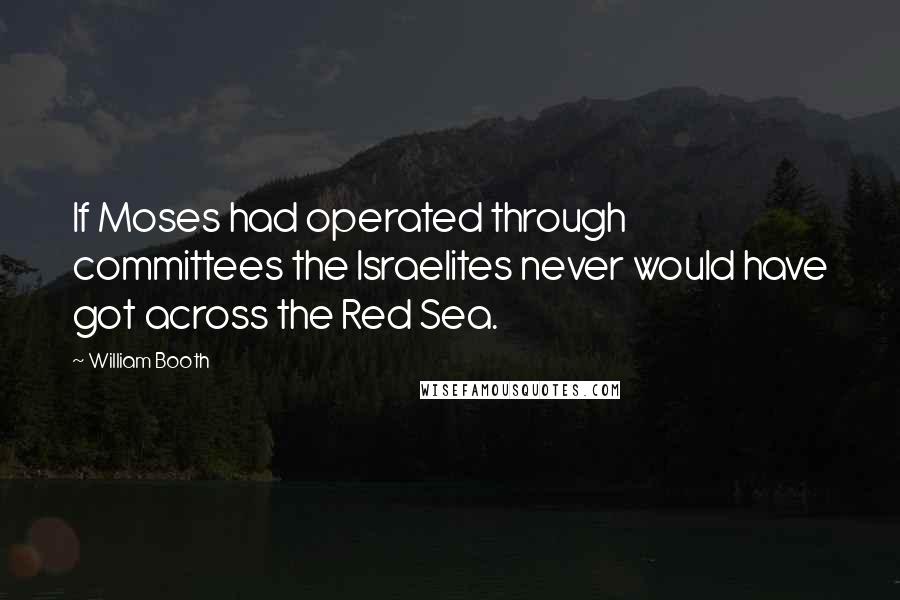 William Booth Quotes: If Moses had operated through committees the Israelites never would have got across the Red Sea.