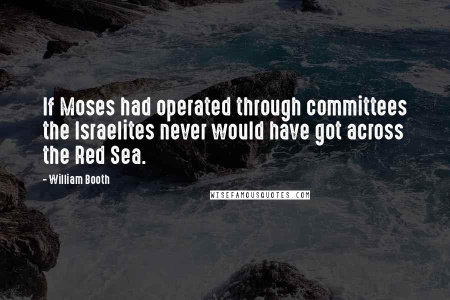 William Booth Quotes: If Moses had operated through committees the Israelites never would have got across the Red Sea.