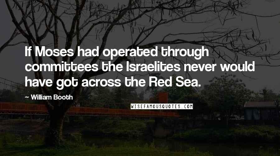 William Booth Quotes: If Moses had operated through committees the Israelites never would have got across the Red Sea.