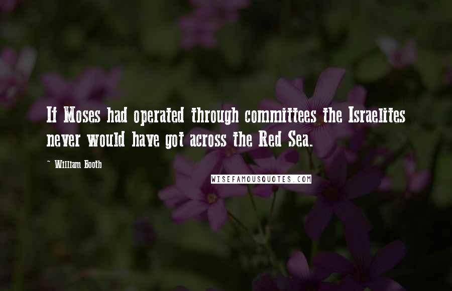 William Booth Quotes: If Moses had operated through committees the Israelites never would have got across the Red Sea.