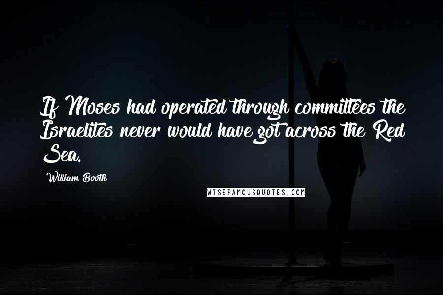 William Booth Quotes: If Moses had operated through committees the Israelites never would have got across the Red Sea.