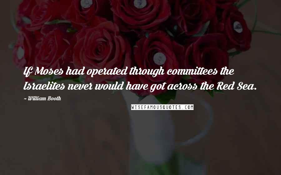 William Booth Quotes: If Moses had operated through committees the Israelites never would have got across the Red Sea.