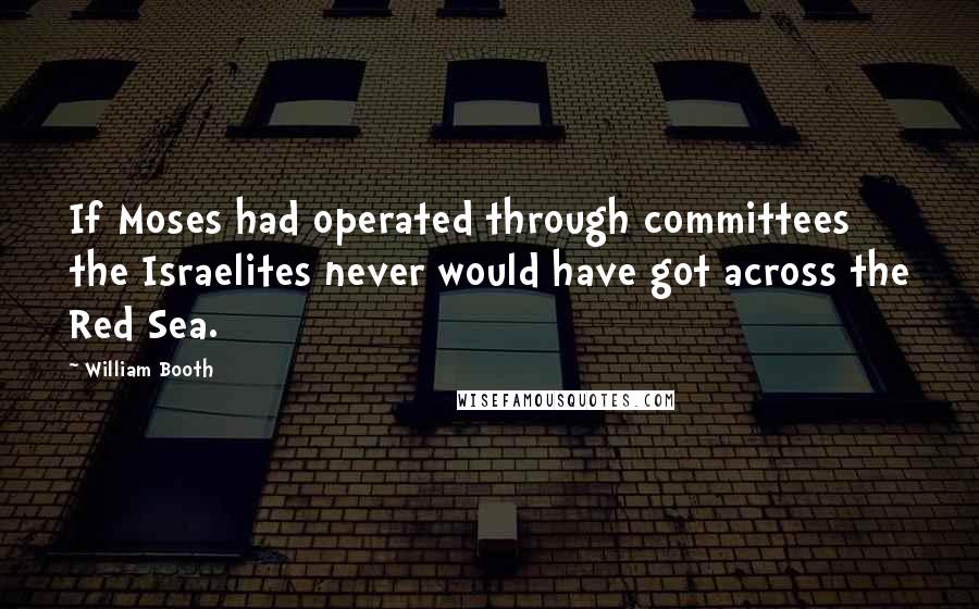 William Booth Quotes: If Moses had operated through committees the Israelites never would have got across the Red Sea.