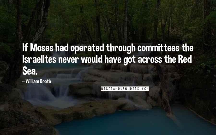 William Booth Quotes: If Moses had operated through committees the Israelites never would have got across the Red Sea.
