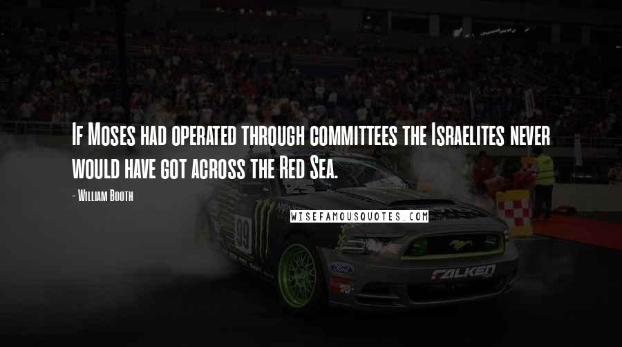 William Booth Quotes: If Moses had operated through committees the Israelites never would have got across the Red Sea.