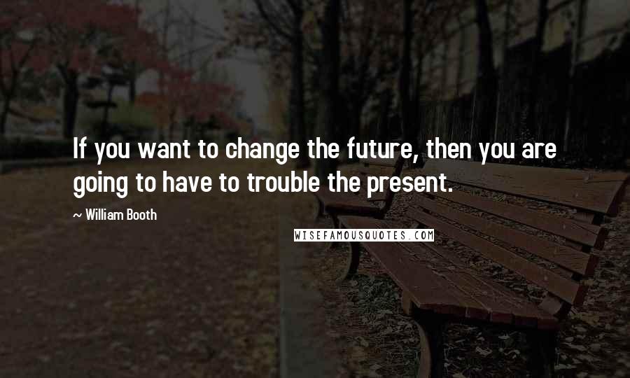William Booth Quotes: If you want to change the future, then you are going to have to trouble the present.