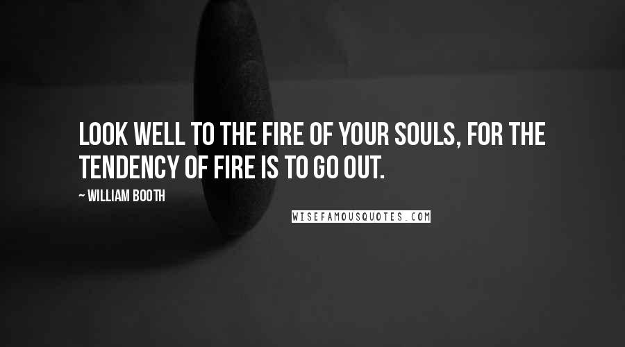William Booth Quotes: Look well to the fire of your souls, for the tendency of fire is to go out.
