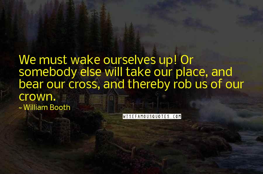 William Booth Quotes: We must wake ourselves up! Or somebody else will take our place, and bear our cross, and thereby rob us of our crown.