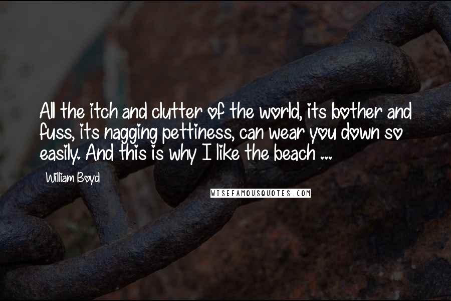 William Boyd Quotes: All the itch and clutter of the world, its bother and fuss, its nagging pettiness, can wear you down so easily. And this is why I like the beach ...