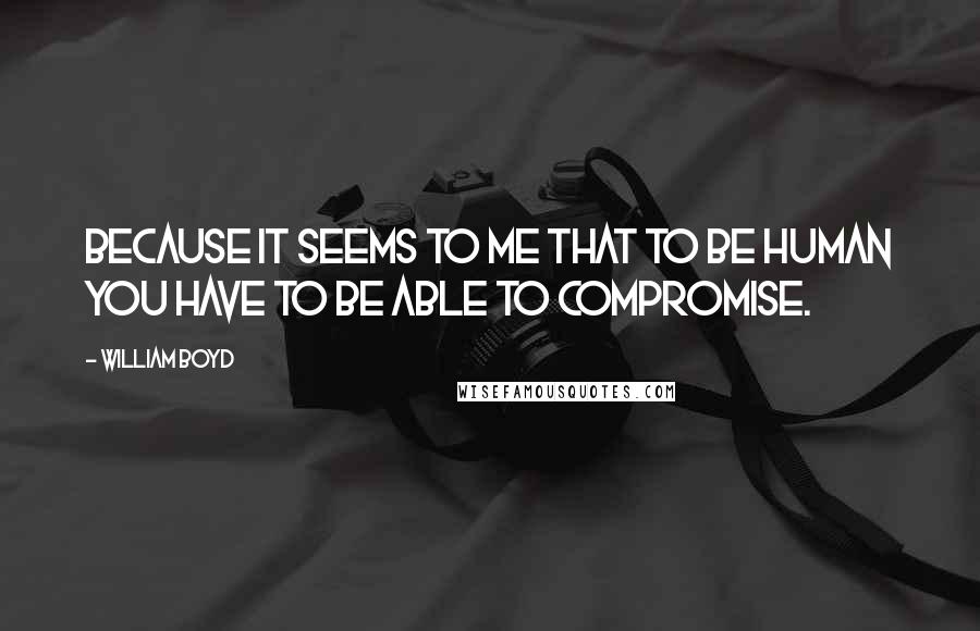 William Boyd Quotes: Because it seems to me that to be human you have to be able to compromise.